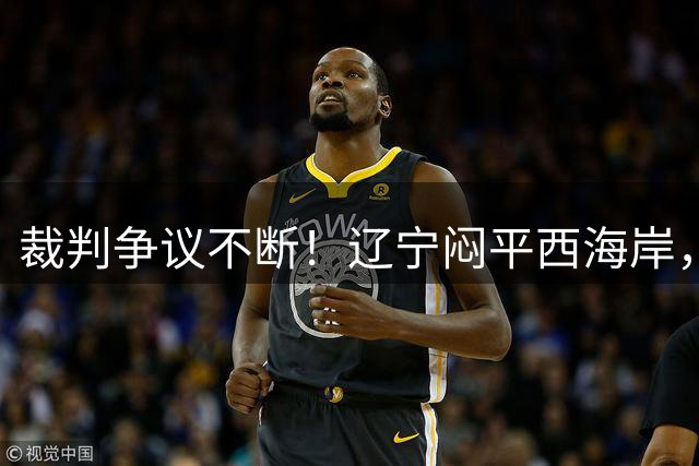 裁判争议不断！辽宁闷平西海岸，激烈对抗中双方颗粒无收